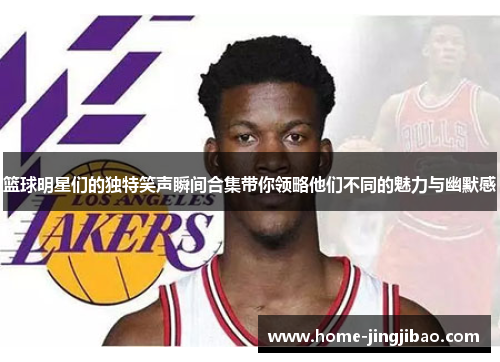 篮球明星们的独特笑声瞬间合集带你领略他们不同的魅力与幽默感